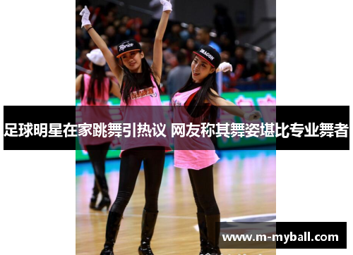 足球明星在家跳舞引热议 网友称其舞姿堪比专业舞者