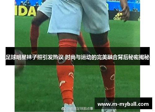 足球明星袜子照引发热议 时尚与运动的完美融合背后秘密揭秘